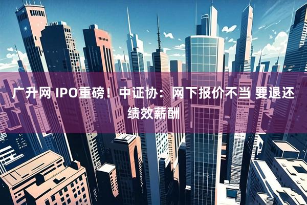 广升网 IPO重磅！中证协：网下报价不当 要退还绩效薪酬