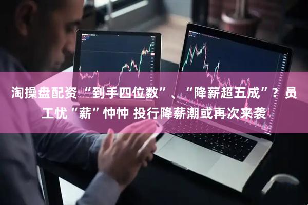 淘操盘配资 “到手四位数”、“降薪超五成”？员工忧“薪”忡忡 投行降薪潮或再次来袭