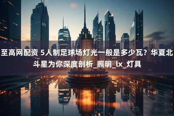 至高网配资 5人制足球场灯光一般是多少瓦？华夏北斗星为你深度剖析_照明_lx_灯具