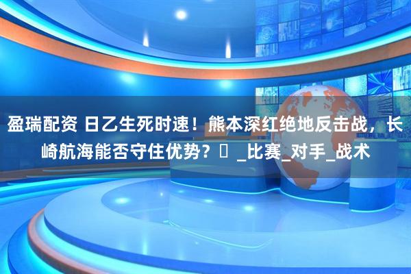 盈瑞配资 日乙生死时速！熊本深红绝地反击战，长崎航海能否守住优势？​_比赛_对手_战术