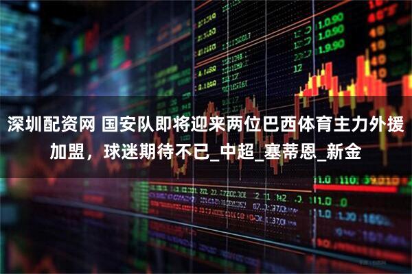 深圳配资网 国安队即将迎来两位巴西体育主力外援加盟，球迷期待不已_中超_塞蒂恩_新金