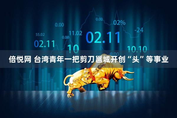 倍悦网 台湾青年一把剪刀邕城开创“头”等事业