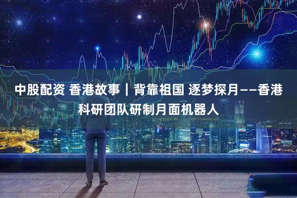 中股配资 香港故事｜背靠祖国 逐梦探月——香港科研团队研制月面机器人