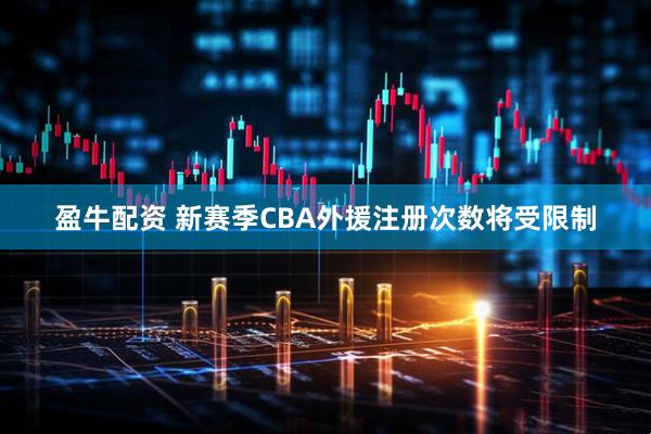 盈牛配资 新赛季CBA外援注册次数将受限制