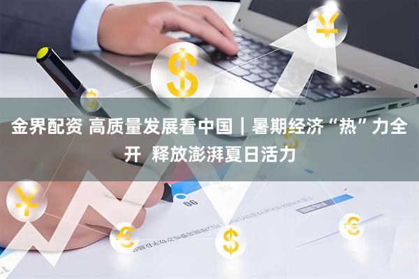 金界配资 高质量发展看中国｜暑期经济“热”力全开  释放澎湃夏日活力