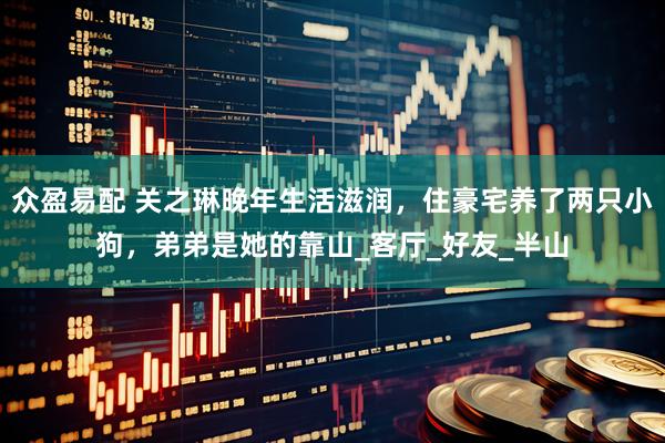 众盈易配 关之琳晚年生活滋润，住豪宅养了两只小狗，弟弟是她的靠山_客厅_好友_半山
