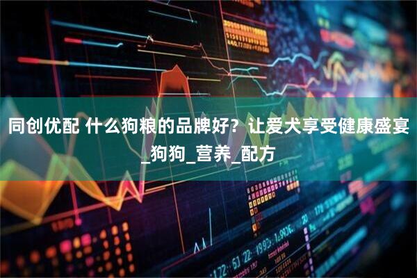 同创优配 什么狗粮的品牌好？让爱犬享受健康盛宴_狗狗_营养_配方