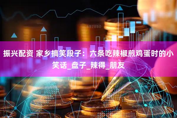 振兴配资 家乡搞笑段子：六条吃辣椒煎鸡蛋时的小笑话_盘子_辣得_朋友