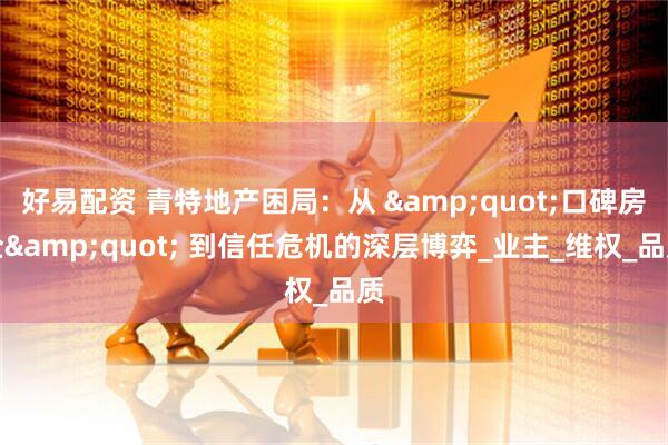 好易配资 青特地产困局：从 &quot;口碑房企&quot; 到信任危机的深层博弈_业主_维权_品质