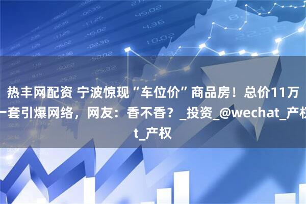 热丰网配资 宁波惊现“车位价”商品房！总价11万一套引爆网络，网友：香不香？_投资_@wechat_产权