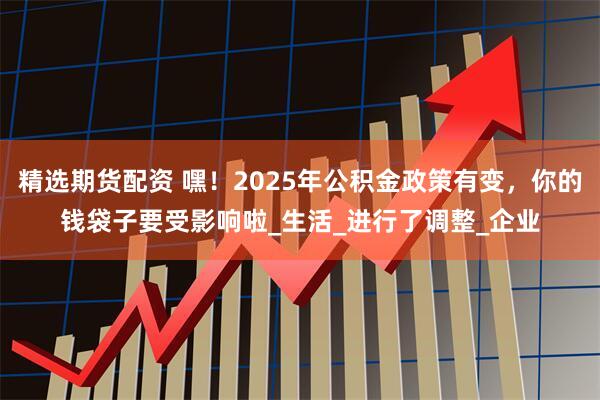 精选期货配资 嘿！2025年公积金政策有变，你的钱袋子要受影响啦_生活_进行了调整_企业