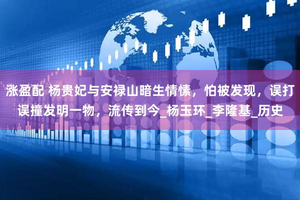 涨盈配 杨贵妃与安禄山暗生情愫，怕被发现，误打误撞发明一物，流传到今_杨玉环_李隆基_历史