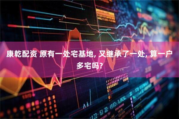 康乾配资 原有一处宅基地, 又继承了一处, 算一户多宅吗?