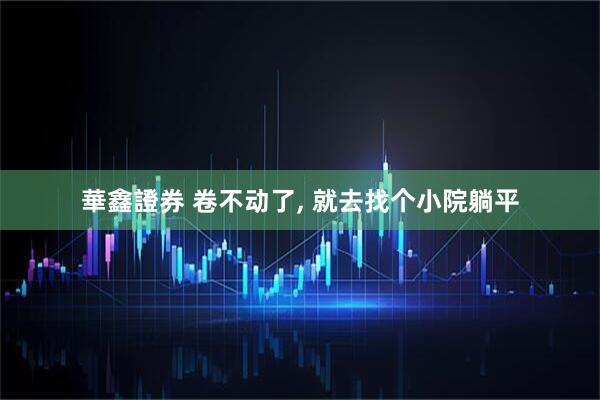 華鑫證券 卷不动了, 就去找个小院躺平