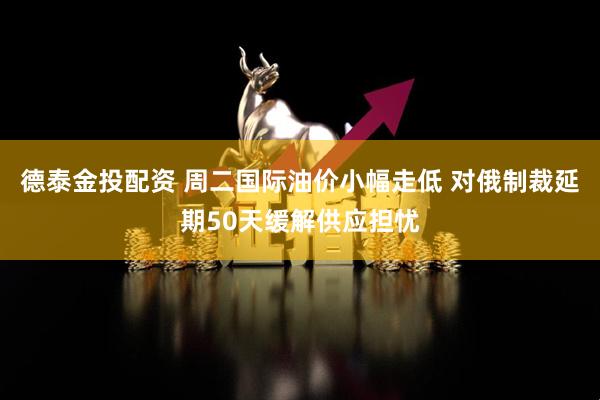 德泰金投配资 周二国际油价小幅走低 对俄制裁延期50天缓解供应担忧
