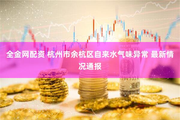 全金网配资 杭州市余杭区自来水气味异常 最新情况通报