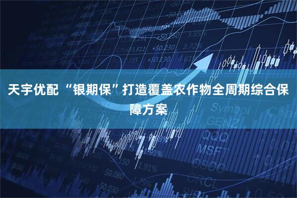 天宇优配 “银期保”打造覆盖农作物全周期综合保障方案