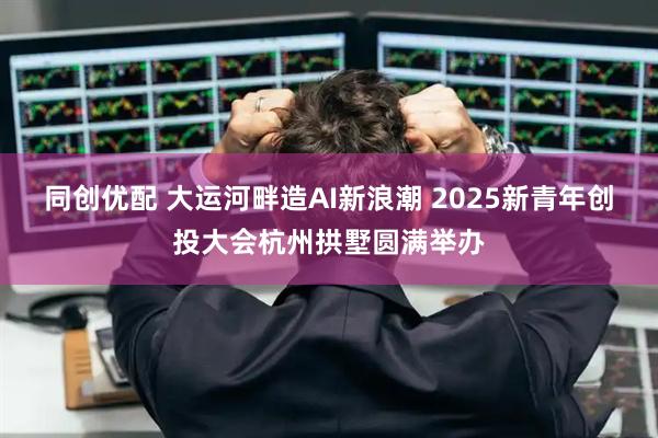 同创优配 大运河畔造AI新浪潮 2025新青年创投大会杭州拱墅圆满举办