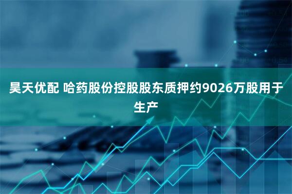 昊天优配 哈药股份控股股东质押约9026万股用于生产