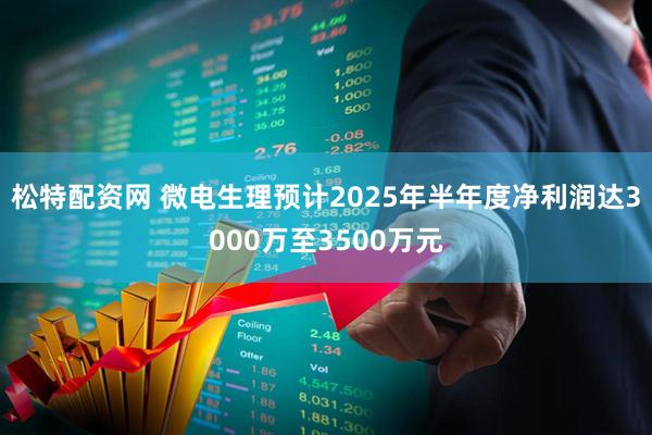 松特配资网 微电生理预计2025年半年度净利润达3000万至3500万元