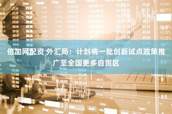 倍加网配资 外汇局：计划将一批创新试点政策推广至全国更多自贸区