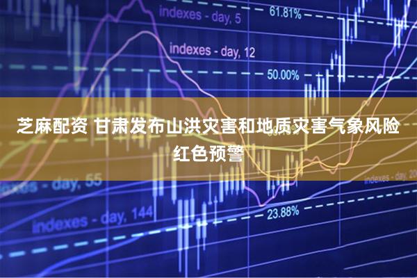 芝麻配资 甘肃发布山洪灾害和地质灾害气象风险红色预警