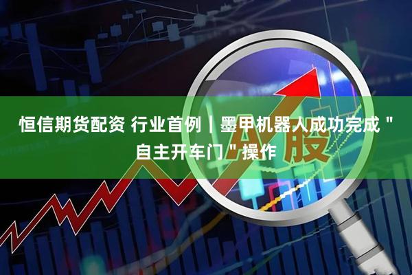 恒信期货配资 行业首例｜墨甲机器人成功完成＂自主开车门＂操作
