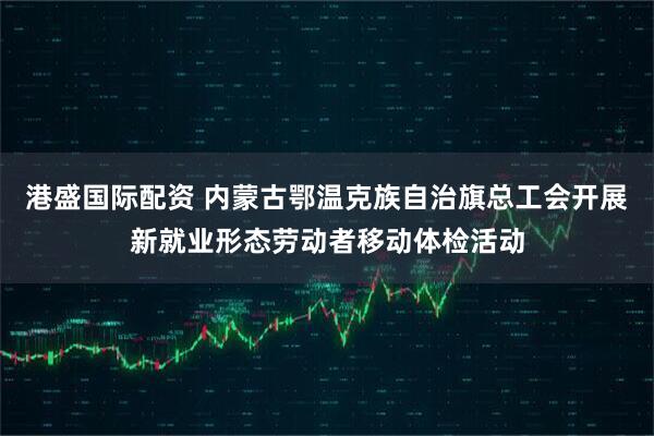 港盛国际配资 内蒙古鄂温克族自治旗总工会开展新就业形态劳动者移动体检活动