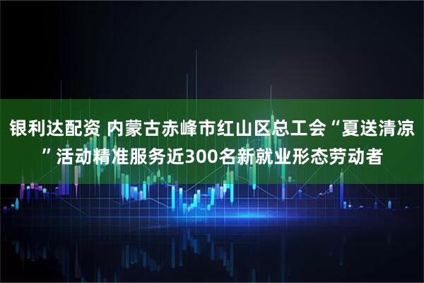 银利达配资 内蒙古赤峰市红山区总工会“夏送清凉”活动精准服务近300名新就业形态劳动者