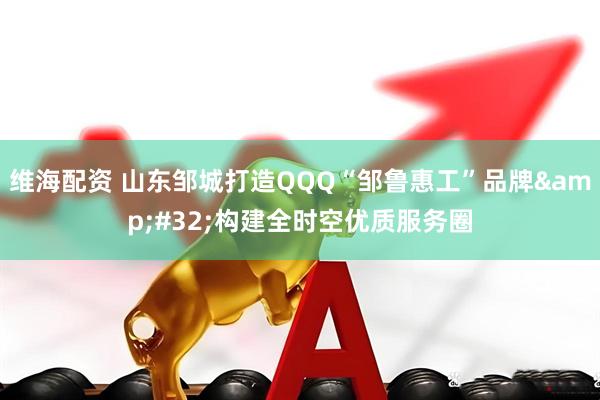 维海配资 山东邹城打造QQQ“邹鲁惠工”品牌&#32;构建全时空优质服务圈