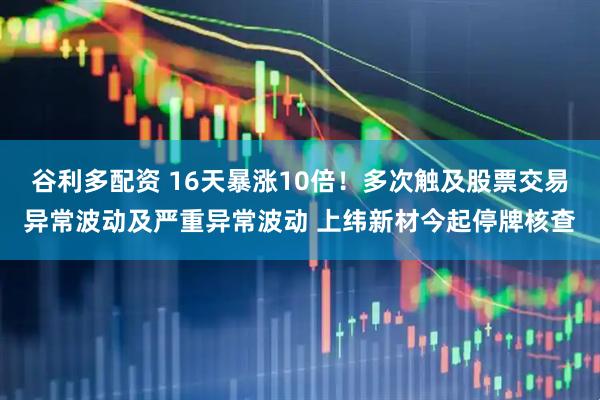 谷利多配资 16天暴涨10倍！多次触及股票交易异常波动及严重异常波动 上纬新材今起停牌核查