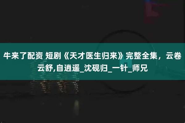 牛来了配资 短剧《天才医生归来》完整全集，云卷云舒,自逍遥_沈砚归_一针_师兄