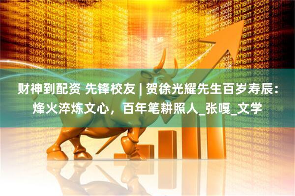 财神到配资 先锋校友 | 贺徐光耀先生百岁寿辰：烽火淬炼文心，百年笔耕照人_张嘎_文学