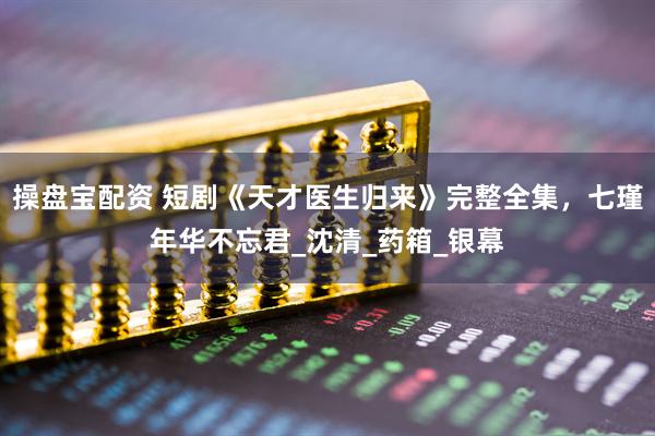 操盘宝配资 短剧《天才医生归来》完整全集，七瑾年华不忘君_沈清_药箱_银幕