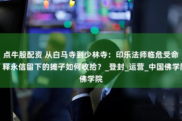 点牛股配资 从白马寺到少林寺：印乐法师临危受命，释永信留下的摊子如何收拾？_登封_运营_中国佛学院