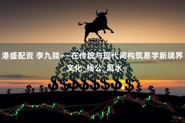 港盛配资 李九燚——在传统与现代间构筑易学新境界_文化_杨公_风水