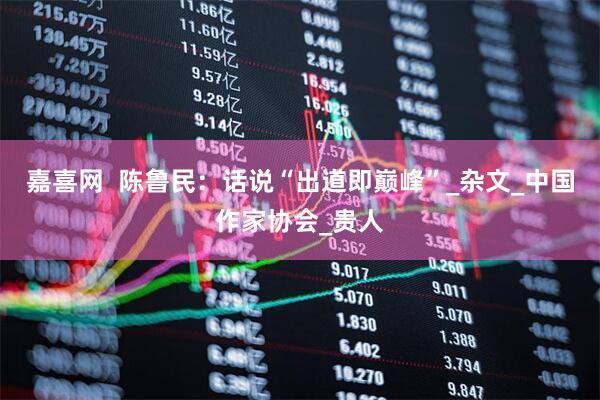 嘉喜网  陈鲁民：话说“出道即巅峰”_杂文_中国作家协会_贵人