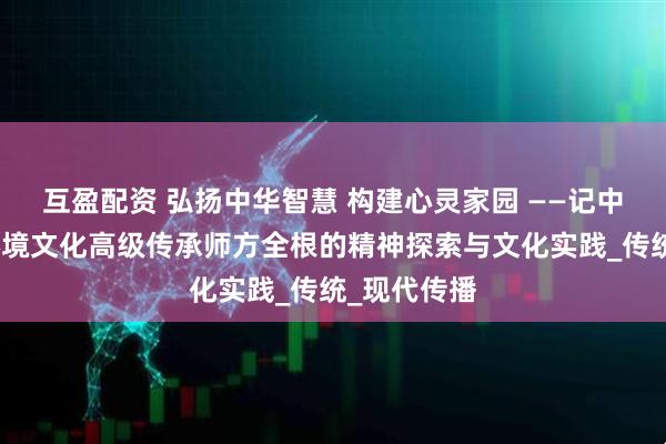 互盈配资 弘扬中华智慧 构建心灵家园 ——记中国国学与环境文化高级传承师方全根的精神探索与文化实践_传统_现代传播