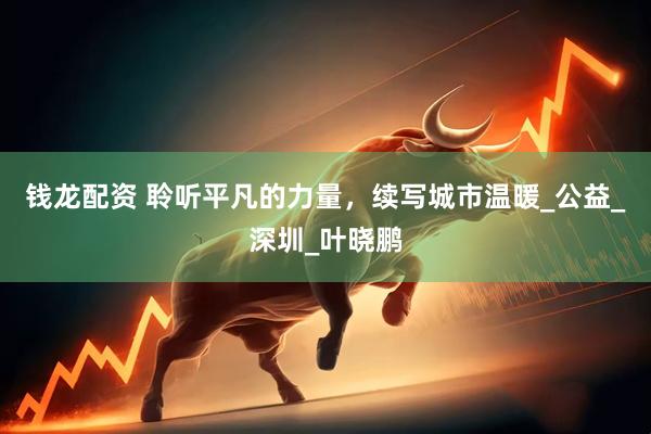 钱龙配资 聆听平凡的力量，续写城市温暖_公益_深圳_叶晓鹏
