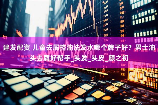 建发配资 儿童去屑控油洗发水哪个牌子好？男士油头去屑好帮手_头发_头皮_颜之初