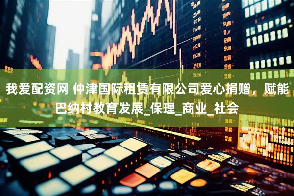 我爱配资网 仲津国际租赁有限公司爱心捐赠，赋能巴纳村教育发展_保理_商业_社会