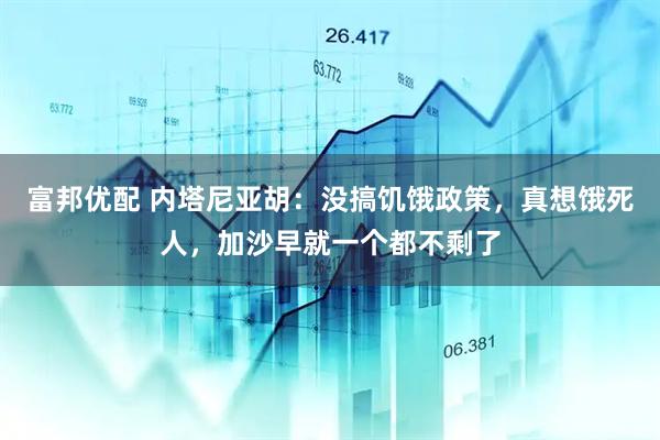 富邦优配 内塔尼亚胡：没搞饥饿政策，真想饿死人，加沙早就一个都不剩了