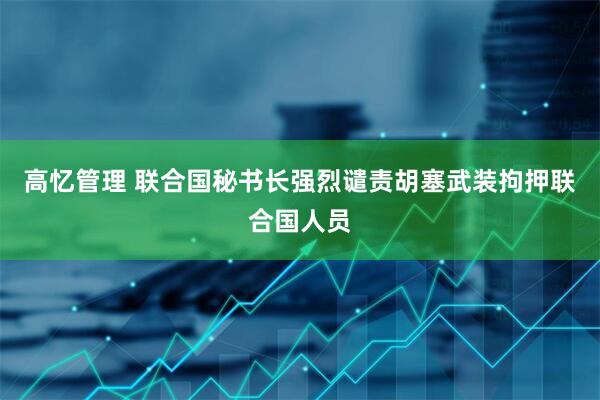 高忆管理 联合国秘书长强烈谴责胡塞武装拘押联合国人员