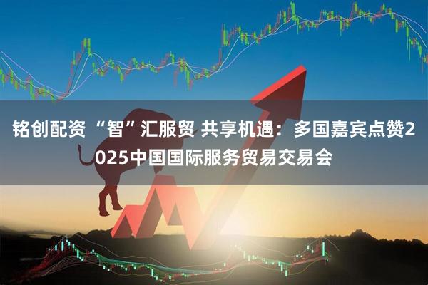 铭创配资 “智”汇服贸 共享机遇：多国嘉宾点赞2025中国国际服务贸易交易会