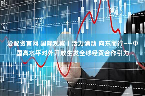 爱配资官网 国际观察丨活力涌动 向东而行——中国高水平对外开放生发全球经贸合作引力