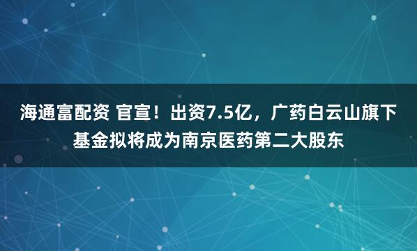 海通富配资 官宣！出资7.5亿，广药白云山旗下基金拟将成为南京医药第二大股东