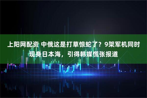 上阳网配资 中俄这是打草惊蛇了？9架军机同时现身日本海，引得韩媒慌张报道
