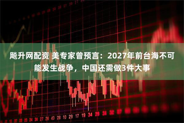 飚升网配资 美专家曾预言：2027年前台海不可能发生战争，中国还需做3件大事