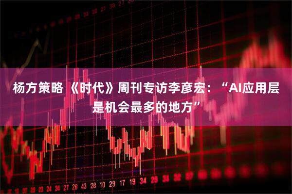 杨方策略 《时代》周刊专访李彦宏:“AI应用层是机会最多的地方”
