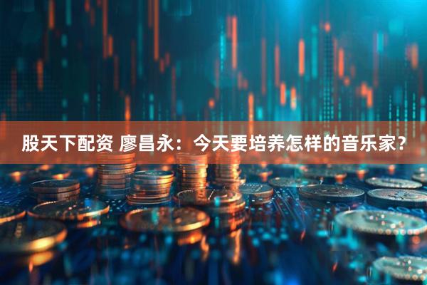 股天下配资 廖昌永：今天要培养怎样的音乐家？